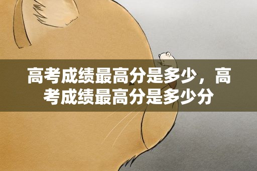 高考成绩最高分是多少，高考成绩最高分是多少分