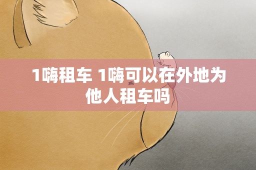 1嗨租车 1嗨可以在外地为他人租车吗
