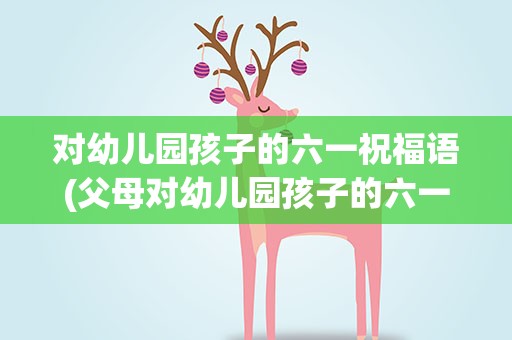 对幼儿园孩子的六一祝福语(父母对幼儿园孩子的六一祝福语)