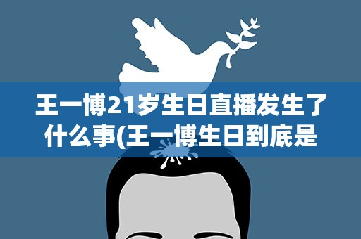 王一博21岁生日直播发生了什么事(王一博生日到底是什么情况)