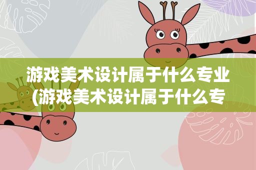 游戏美术设计属于什么专业(游戏美术设计属于什么专业类别)