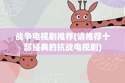 战争电视剧推荐(请推荐十部经典的抗战电视剧)