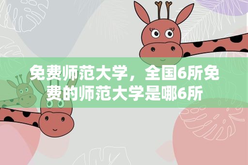 免费师范大学，全国6所免费的师范大学是哪6所