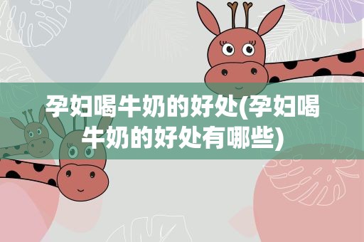 孕妇喝牛奶的好处(孕妇喝牛奶的好处有哪些)