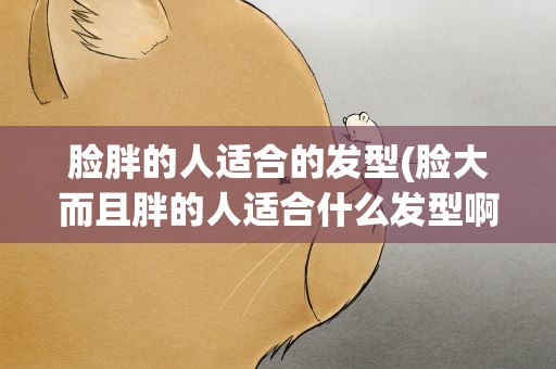 脸胖的人适合的发型(脸大而且胖的人适合什么发型啊)