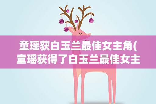 童瑶获白玉兰最佳女主角(童瑶获得了白玉兰最佳女主角)