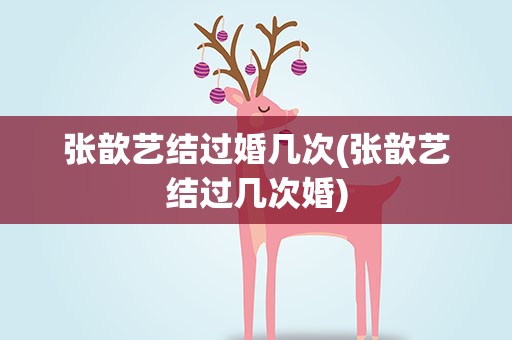 张歆艺结过婚几次(张歆艺结过几次婚)