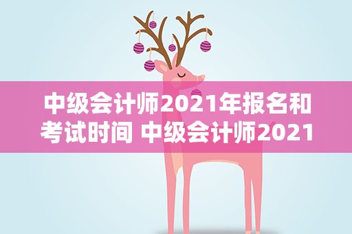 中级会计师2021年报名和考试时间 中级会计师2021年报名时间及考试时间