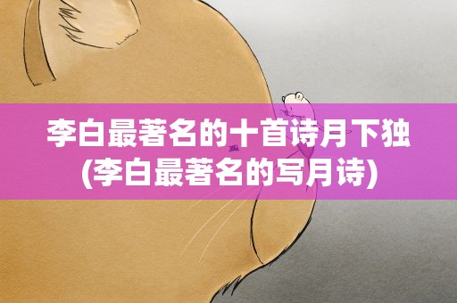 李白最著名的十首诗月下独(李白最著名的写月诗)