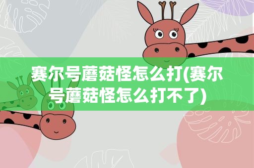赛尔号蘑菇怪怎么打(赛尔号蘑菇怪怎么打不了)