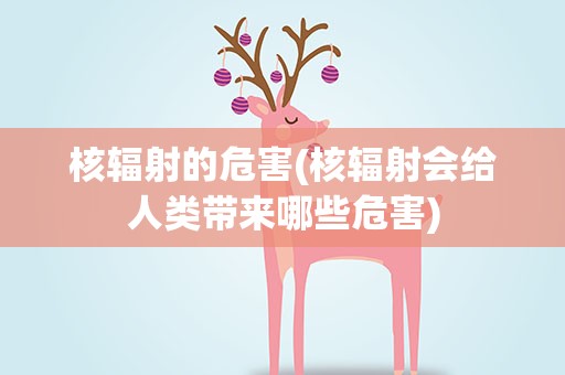 核辐射的危害(核辐射会给人类带来哪些危害)