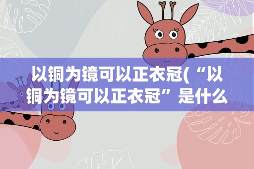 以铜为镜可以正衣冠(“以铜为镜可以正衣冠”是什么意思)