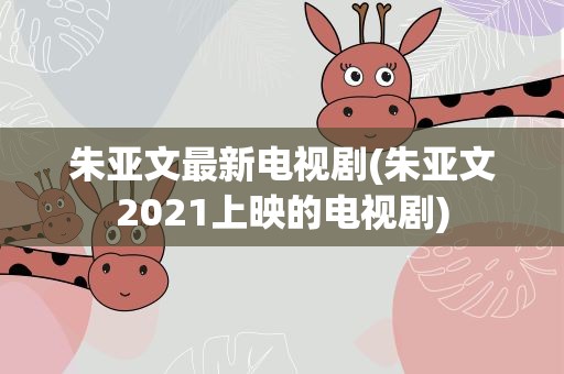 朱亚文最新电视剧(朱亚文2021上映的电视剧)