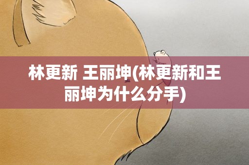 林更新 王丽坤(林更新和王丽坤为什么分手)