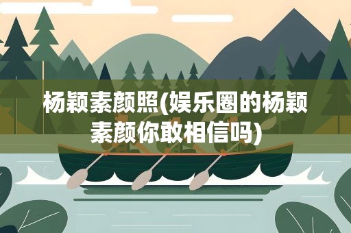 杨颖素颜照(娱乐圈的杨颖素颜你敢相信吗)