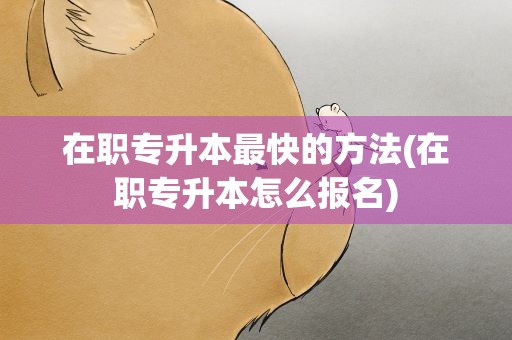 在职专升本最快的方法(在职专升本怎么报名)