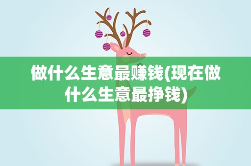 做什么生意最赚钱(现在做什么生意最挣钱)