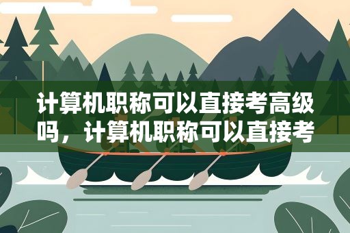 计算机职称可以直接考高级吗，计算机职称可以直接考高级吗知乎