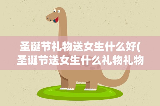 圣诞节礼物送女生什么好(圣诞节送女生什么礼物礼物选什么比较好)