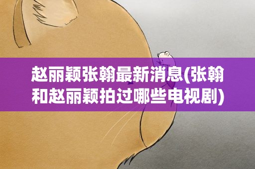 赵丽颖张翰最新消息(张翰和赵丽颖拍过哪些电视剧)
