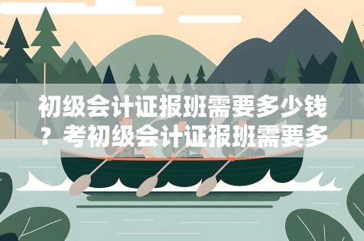 初级会计证报班需要多少钱？考初级会计证报班需要多少钱