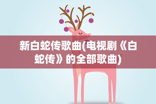 新白蛇传歌曲(电视剧《白蛇传》的全部歌曲)