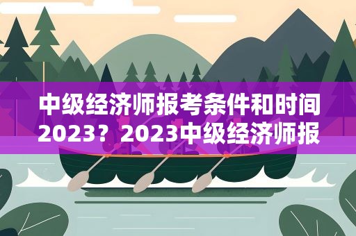 中级经济师报考条件和时间2023？2023中级经济师报名时间及条件