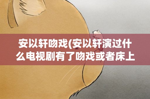 安以轩吻戏(安以轩演过什么电视剧有了吻戏或者床上戏)