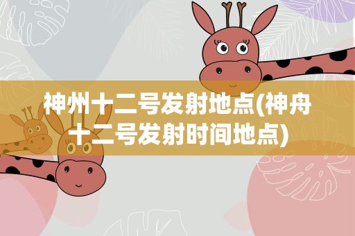 神州十二号发射地点(神舟十二号发射时间地点)