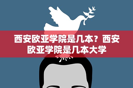 西安欧亚学院是几本？西安欧亚学院是几本大学