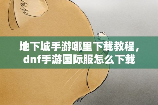 地下城手游哪里下载教程，dnf手游国际服怎么下载