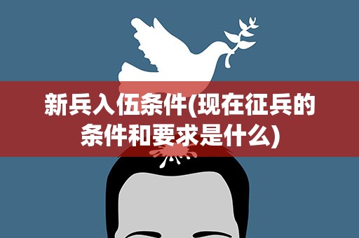 新兵入伍条件(现在征兵的条件和要求是什么)
