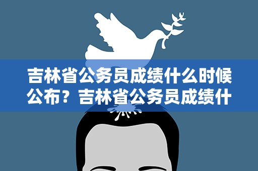 吉林省公务员成绩什么时候公布？吉林省公务员成绩什么时候公布的