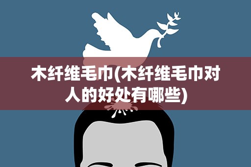 木纤维毛巾(木纤维毛巾对人的好处有哪些)
