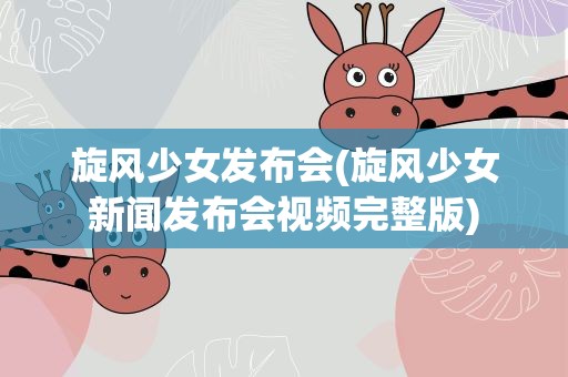 旋风少女发布会(旋风少女新闻发布会视频完整版)