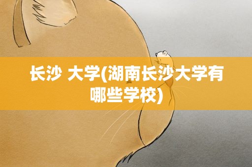 长沙 大学(湖南长沙大学有哪些学校)