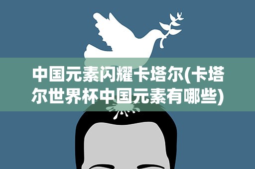 中国元素闪耀卡塔尔(卡塔尔世界杯中国元素有哪些)