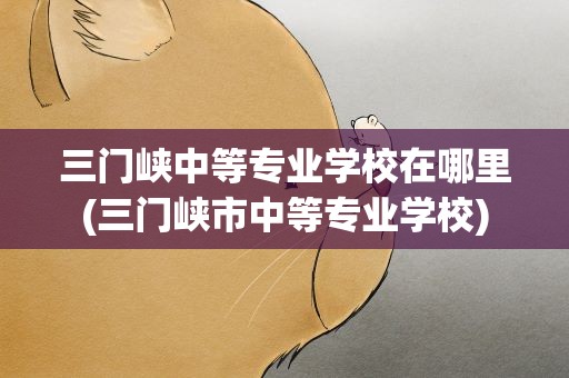 三门峡中等专业学校在哪里(三门峡市中等专业学校)