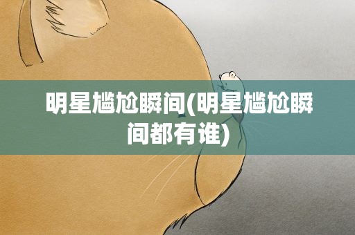 明星尴尬瞬间(明星尴尬瞬间都有谁)
