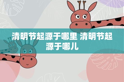 清明节起源于哪里 清明节起源于哪儿