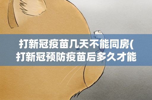 打新冠疫苗几天不能同房(打新冠预防疫苗后多久才能行房)