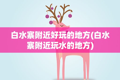 白水寨附近好玩的地方(白水寨附近玩水的地方)