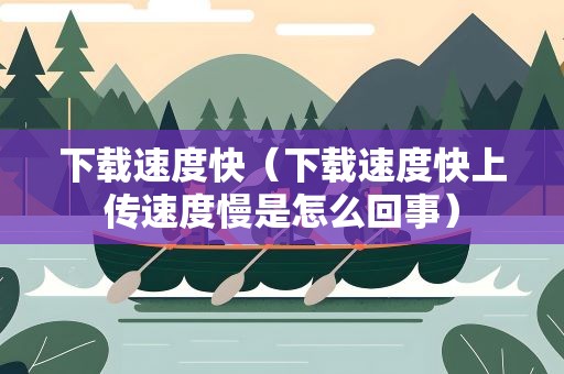 下载速度快（下载速度快上传速度慢是怎么回事）