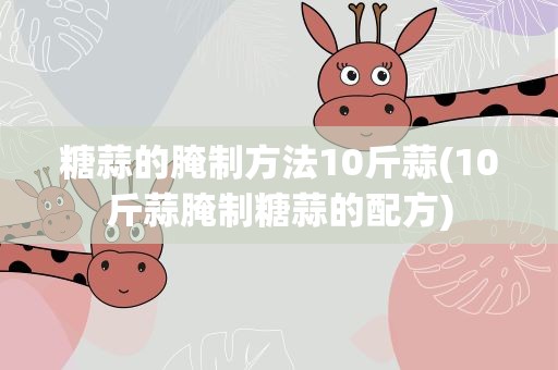 糖蒜的腌制方法10斤蒜(10斤蒜腌制糖蒜的配方)