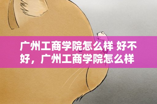 广州工商学院怎么样 好不好，广州工商学院怎么样 好不好考