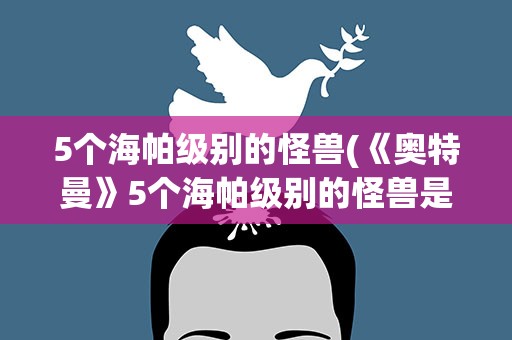 5个海帕级别的怪兽(《奥特曼》5个海帕级别的怪兽是什么)