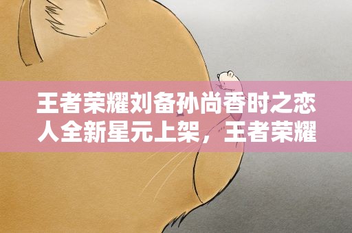 王者荣耀刘备孙尚香时之恋人全新星元上架，王者荣耀刘备孙尚香时之恋人全新星元上架了吗