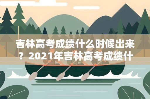 吉林高考成绩什么时候出来？2021年吉林高考成绩什么时候出