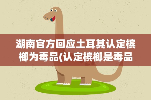 湖南官方回应土耳其认定槟榔为毒品(认定槟榔是毒品的国家)