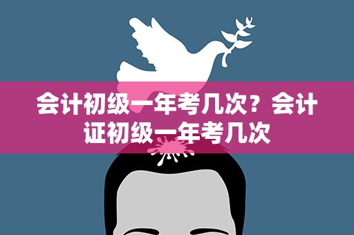 会计初级一年考几次？会计证初级一年考几次